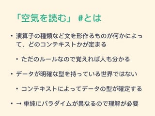 「空気を読む」 #とは
• 演算⼦子の種類類など⽂文を形作るものが何かによっ
て、どのコンテキストかが定まる
• ただのルールなので覚えれば⼈人も分かる
• データが明確な型を持っている世界ではない
• コンテキストによってデータの型が確定する
• → 単純にパラダイムが異異なるので理理解が必要
 