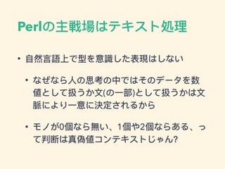 Perlの主戦場はテキスト処理理
• ⾃自然⾔言語上で型を意識した表現はしない
• なぜなら⼈人の思考の中ではそのデータを数
値として扱うか⽂文(の⼀一部)として扱うかは⽂文
脈により⼀一意に決定されるから
• モノが0個なら無い、1個や2個ならある、っ
て判断は真偽値コンテキストじゃん？
 