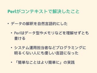 Perlがコンテキストで解決したこと
• データの解釈を⾃自然⾔言語的にした
• Perlはデータ型やメモリなどを理理解せずとも
書ける
• システム運⽤用担当者などプログラミングに
明るくない⼈人にも優しい⾔言語になった
• 「簡単なことはより簡単に」の実践
 