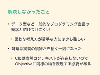 解決しなかったこと
• データ型など⼀一般的なプログラミング⾔言語の
概念と結びつけにくい
• 柔軟な考え⽅方が苦⼿手な⼈人には少し難しい
• 処理理系実装の複雑さを招く⼀一因になった
• Cには当然コンテキストが存在しないので
Objectiveに同様の物を表現する必要がある
 