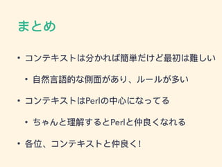 まとめ
• コンテキストは分かれば簡単だけど最初は難しい
• ⾃自然⾔言語的な側⾯面があり、ルールが多い
• コンテキストはPerlの中⼼心になってる
• ちゃんと理理解するとPerlと仲良くなれる
• 各位、コンテキストと仲良く！
 