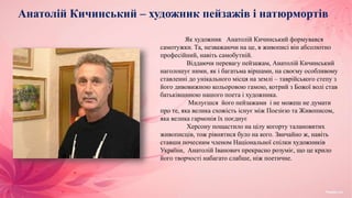 Анатолій Кичинський – художник пейзажів і натюрмортів
Як художник Анатолій Кичинський формувався
самотужки. Та, незважаючи на це, в живописі він абсолютно
професійний, навіть самобутній.
Віддаючи перевагу пейзажам, Анатолій Кичинський
наголошує ними, як і багатьма віршами, на своєму особливому
ставленні до унікального місця на землі – таврійського степу з
його дивовижною кольоровою гамою, котрий з Божої волі став
батьківщиною нашого поета і художника.
Милуєшся його пейзажами і не можеш не думати
про те, яка велика схожість існує між Поезією та Живописом,
яка велика гармонія їх поєднує
Херсону пощастило на цілу когорту талановитих
живописців, тож рівнятися було на кого. Звичайно ж, навіть
ставши почесним членом Національної спілки художників
України, Анатолій Іванович прекрасно розуміє, що це крило
його творчості набагато слабше, ніж поетичне.
 