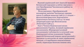 Відомий український поет Анатолій Іванович
Кичинський народився 4 квітня 1950 року в
селі Преображенці Чаплинського району на
Херсонщині.
Після навчання у Преображенській
восьмирічці закінчив Чаплинську середню
школу із срібною медаллю (1967 р.), а згодом —
філологічний факультет Херсонського
педагогічного інституту (1972 р.) та вищі
літературні курси при Московському
Літінституті (1981 р.).
Поет є Членом Національної спілки
письменників України, Асоціації українських
письменників, Міжнародної асоціації
письменників і публіцистів та почесний член
Національної спілки художників України.
Анатолій Кичинський широко представлений у
часописах та антологіях не лише українському
читачеві, а й зарубіжним шанувальникам
поезії у перекладах багатьма мовами світу.
 