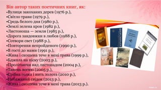 Він автор таких поетичних книг, як:
•Вулиця закоханих дерев (1976 р.),
•Світло трави (1979 р.),
•Средь белого дня (1980 р.),
•Землі зелена кров (1982 р.),
•Листоноша — земля (1985 р.),
•Дорога завдовжки в любов (1988 р.),
•Сотвори свет (1988 р.),
•Повторення непройденого (1990 р.),
•В гості до мами (1991 р.),
•Жива і скошена тече в мені трава (1999 р.),
•Бджола на піску (2003 р.),
•Пролітаючи над листопадом (2004 р.),
•Танець вогню (2005 р.),
•Срібна голка і нить золота (2010 р.),
•Небажаний свідок (2013 р.),
•Жива і скошена тече в мені трава (2013 р.).
 