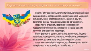 Поетичному доробку Анатолія Кичинського притаманний
високий рівень обдарованості, сила художнього мислення,
активність уяви, спостережливість, глибина пам'яті,
багатство емоцій та широкий українознавчий аспект.
Твори поета сприяють формуванню свідомості
підростаючого покоління, виховання їх національних
почуттів, становленню характеру.
Вони формують ідеали, світогляд, виховують Людину -
гуманіста, громадянина, патріота, особистість, розвивають
естетично, допомагають виробляти художні смаки.
А ще вчать не забувати про те, що без минулого немає
теперішнього, не може бути і майбутнього.
 