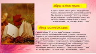 Збірка «Світло трави»
У віршах збірки "Світло трави" ми зустрічаємо
мотиви, співзвучні поезіям Максима Рильського,
Яра Славутича, а лаконізм і простота вислову
нагадують характерний зерозський мовостиль
чи вплив раннього Павла Тичини у віршах
"Світяться трави", "Ой упав же я, мамо", "Тиша"
Збірка «В гості до мами»
У віршах збірки "В гості до мами" з гонкою художньою
проникливістю відображено складний духовний світ молодої
людини на тлі нашого неспокійного сьогодення. Вболіваючи за
день завтрашній, поет глибоко вірить у незнищенність таких
гуманістичних начал, як священна любов до матері, рідного краю,
як бережливе ставлення до природи, історичної спадщини свого
народу у віршах: "В гості до мами", "Гайдається колиска",
"Малесенька, малюсінька, манюнька". "На відстані сльози", "Сини"’,
"На могилу Тараса", "Голосом скіфа", "Козак Мамай", "Спрага".
 