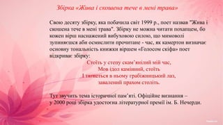 Збірка «Жива і скошена тече в мені трава»
Свою десяту збірку, яка побачила світ 1999 p., поет назвав "Жива і
скошена тече в мені трава". Збірку не можна читати похапцем, бо
кожен вірш наснажений вибуховою силою, що мимоволі
зупиняєшся аби осмислити прочитане - час, як камертон визначає
основну тональність книжки віршем «Голосом скіфа» поет
відкриває збірку:
Стоїть у степу скам’янілий мій час,
Мов ідол камінний, стоїть
І тягнеться в ньому грабіжницький лаз,
завалений прахом століть.
Тут звучить тема історичної пам’яті. Офіційне визнання –
у 2000 році збірка удостоєна літературної премії ім. Б. Нечерди.
 