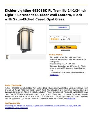 Kichler Lighting 49201BK FL Tremillo 14-1/2-Inch
Light Fluorescent Outdoor Wall Lantern, Black
with Satin-Etched Cased Opal Glass

                                                               Price :
                                                                         Check Price



                                                              Average Customer Rating

                                                                             4.3 out of 5




                                                          Product Feature
                                                          q   7-Inch wide by 14-1/2-Inch high; 8-1/2-Inch
                                                              extension and a 6-1/4-Inch height from center of
                                                              wall opening
                                                          q   Requires one (1) GU24, 13W bulb
                                                          q   Backplate dimensions are 6-7/10-Inch by 7-Inch
                                                          q   Listed to UL/CSA/ETL standards for wet location
                                                              use
                                                          q   Coordinates with the entire Tremillo collection
                                                          q   Read more




Product Description
Kichler 49201BKFL Tremillo Outdoor Wall Lantern 1 Light Fluorescent Type Outdoor Lights Style Casual Finish
Group Black Weight 7 LBS Body Height 14.3 IN Width 7 IN Extension 8.1 IN Height from Junction Box 6.1 IN
Backplate Dimensions 6.70 X 7.00 IN Bulb Included Y Primary Bulb Count 1 Primary Max Watt 18W Primary
Lamp Type PBCFS1850 Switching Photocell UL CSA Listed Y Diffuser Description Opal Etched Body Material
Aluminum Fixture Height: 14.3 Fixture Width: 7 Bulb 1 Number: 1 Bulb 1 Type: PBCFS1850 Bulb 1 Wattage:
18W Energy Efficient Light Socket: GU24 Black (Painted) Tremillo Switch Type: Phot Read more

You May Also Like
Kichler Lighting 49206BK FL Tremillo 2-Light Fluorescent Outdoor Flush Mount Ceiling Light, Black with
Satin-Etched Cased Opal Glass
 