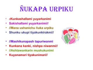 ÑUKAPA URPIKU
•   //Kunkashallami
                 yuyarkanimi
• Sakishallami yuyarkanimi//
• //Mana ushanichu ñuka urpiku
• Shunku ukupi tiyakunkirakmi//

•   //Mashikunapash tapuriwanmi
•   Kunkana kanki, nishpa niwanmi//
•   //Ashtawankarin muskukunimi
•   Kuyanamari tiyakunimari//
 