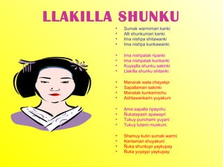 LLAKILLA SHUNKU
        •   Sumak warmimari kanki
        •   Alli shunkumari kanki
        •   Ima nishpa shitawanki
        •   Ima nishpa kunkawanki.

        •   Ima nishpatak ripanki
        •   Ima nishpatak kunkanki
        •   Kuyaylla shunku sakinki
        •   Llakilla shunku shitanki.

        •   Manarak wata chayakpi
        •   Sapallamari sakinki
        •   Manatak kunkarinichu
        •   Ashtawankarin yuyakuni

        •   Ama sapalla ripaychu
        •   Ñukatapash apawayri
        •   Tukuy punchami yuyani
        •   Tukuy tutami muskuni.

        •   Shamuy kutin sumak warmi
        •   Kantamari shuyakuni
        •   Ñuka shunkupi yaykupay
        •   Ñuka yuyaypi yaykupay.
 