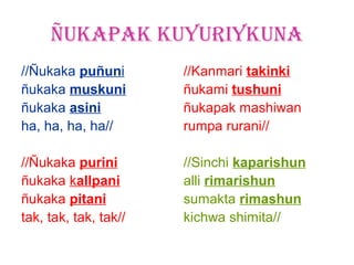 ÑUKAPAK KUYURIYKUNA
//Ñukaka puñuni        //Kanmari takinki
ñukaka muskuni         ñukami tushuni
ñukaka asini           ñukapak mashiwan
ha, ha, ha, ha//       rumpa rurani//

//Ñukaka purini        //Sinchi kaparishun
ñukaka kallpani        alli rimarishun
ñukaka pitani          sumakta rimashun
tak, tak, tak, tak//   kichwa shimita//
 