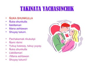 TAKINATA YACHASUNCHIK
•   ÑUKA SHUNKULLA
•   Ñuka shunkulla
•   llakillamari
•   Mana ashtawan
•   Shuyay tukuni.

•   Pachakamak rikukukpi
•   Ñami rikrini
•   Yukuy kawsay, tukuy yuyay.
•   Ñuka shunkulla
•   Llakillamari
•   //Mana ashtawan
•   Shuyay tukuni//
 