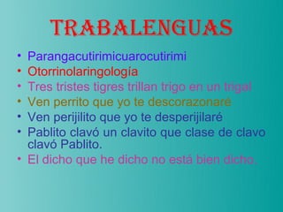 TRABALENGUAS
• Parangacutirimicuarocutirimi
• Otorrinolaringología
• Tres tristes tigres trillan trigo en un trigal
• Ven perrito que yo te descorazonaré
• Ven perijilito que yo te desperijilaré
• Pablito clavó un clavito que clase de clavo
  clavó Pablito.
• El dicho que he dicho no está bien dicho.
 