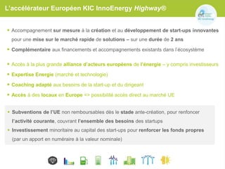 L’accélérateur Européen KIC InnoEnergy Highway®
 Accompagnement sur mesure à la création et au développement de start-ups innovantes
pour une mise sur le marché rapide de solutions – sur une durée de 2 ans
 Complémentaire aux financements et accompagnements existants dans l’écosystème
 Accès à la plus grande alliance d’acteurs européens de l’énergie – y compris investisseurs
 Expertise Energie (marché et technologie)
 Coaching adapté aux besoins de la start-up et du dirigeant
 Accès à des locaux en Europe => possibilité accès direct au marché UE
 Subventions de l’UE non remboursables dès le stade ante-création, pour renfoncer
l’activité courante, couvrant l’ensemble des besoins des startups
 Investissement minoritaire au capital des start-ups pour renforcer les fonds propres
(par un apport en numéraire à la valeur nominale)
 