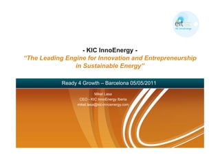 - KIC InnoEnergy -
“The Leading Engine for Innovation and Entrepreneurship
                in Sustainable Energy”

            Ready 4 Growth – Barcelona 05/05/2011

                            Mikel Lasa
                   CEO - KIC InnoEnergy Iberia
                  mikel.lasa@kic-innoenergy.com
 