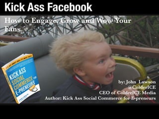 Contact John: john@colderice.comGet the book: bit.ly/KASCbook
Kick Ass Facebook
How to Engage, Grow and Wow Your
Fans
by: John Lawson 
@ColderICE 
CEO of ColderICE Media  
Author: Kick Ass Social Commerce for E-preneurs 
 