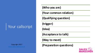 Your callscript
(Who you are)
(Your common relation)
(Qualifying question)
(trigger)
(Idea)
(Acceptance to talk)
(Way to meet)
(Preparation questions)Copyright 2017
www.salesmakeover.se
 