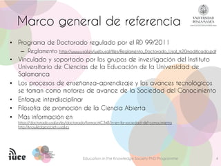 PROGRAMA DEPROGRAMA DE
DOCTORADODOCTORADO
FORMACIÓN EN LAFORMACIÓN EN LA
SOCIEDAD DELSOCIEDAD DEL
CONOCIMIENTOCONOCIMIENTO
Marco general de referencia
• Programa de Doctorado regulado por el RD 99/2011
– Reglamento http://www.usal.es/webusal/files/Reglamento_Doctorado_Usal_%20modificado.pdf
• Vinculado y soportado por los grupos de investigación del Instituto
Universitario de Ciencias de la Educación de la Universidad de
Salamanca
• Los procesos de enseñanza-aprendizaje y los avances tecnológicos
se toman como motores de avance de la Sociedad del Conocimiento
• Enfoque interdisciplinar
• Filosofía de promoción de la Ciencia Abierta
• Más información en
https://doctorado.usal.es/es/doctorado/formaci%C3%B3n-en-la-sociedad-del-conocimiento
http://knowledgesociety.usal.es
Education in the Knowledge Society PhD Programme 4
 