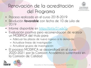 PROGRAMA DEPROGRAMA DE
DOCTORADODOCTORADO
FORMACIÓN EN LAFORMACIÓN EN LA
SOCIEDAD DELSOCIEDAD DEL
CONOCIMIENTOCONOCIMIENTO
Renovación de la acreditación
del Programa
Education in the Knowledge Society PhD Programme 8
• Proceso realizado en el curso 2018-2019
• Resolución favorable con fecha de 10 de julio de
2019
• Informe disponible en https://bit.ly/31xdxTp
• Evaluación positiva pero recomendación de realizar
un MODIFICA del título para
– Adecuar las plazas de nuevo ingreso a la demanda
– Actualizar líneas de investigación
– Actualizar grupos de investigación
• El proceso MODIFICA se desarrollará en el curso
2020-2021 por la Comisión Académica sustentada en
la Comisión de Calidad
 