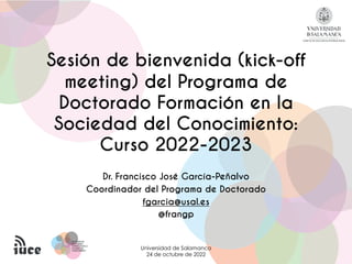 PROGRAMA DE
PROGRAMA DE
DOCTORADO
DOCTORADO
FORMACIÓN EN LA
FORMACIÓN EN LA
SOCIEDAD DEL
SOCIEDAD DEL
CONOCIMIENTO
CONOCIMIENTO
Sesión de bienvenida (kick-off
meeting) del Programa de
Doctorado Formación en la
Sociedad del Conocimiento:
Curso 2022-2023
Dr. Francisco José García-Peñalvo
Coordinador del Programa de Doctorado
fgarcia@usal.es
@frangp
Universidad de Salamanca
24 de octubre de 2022
 