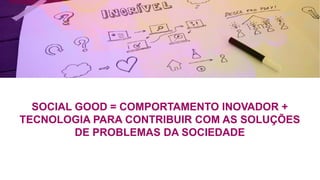 SOCIAL GOOD = COMPORTAMENTO INOVADOR +
TECNOLOGIA PARA CONTRIBUIR COM AS SOLUÇÕES
DE PROBLEMAS DA SOCIEDADE
 