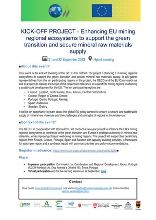 [
KICK-OFF PROJECT - Enhancing EU mining
regional ecosystems to support the green
transition and secure mineral raw materials
supply
21 and 22 September 2023 Hybrid meeting
■About this event?
This event is the kick-off meeting of the OECD-DG Reform TSI project Enhancing EU mining regional
ecosystems to support the green transition and secure mineral raw materials supply. It will gather
representatives from the ten participating regions in the project, the OECD and the EU Commission as
well as experts to discuss the scope of this project and relevance to support EU mining regions in attaining
a sustainable development for the EU. The ten participating regions are:
• Finland: Lapland, North Karelia, Oulu, Kainuu, Central Ostrobothnia
• Greece: Region of Central Greece
• Portugal: Centro Portugal, Alentejo
• Spain: Andalusia
• Sweden: Örebro
It will be an opportunity to learn about the global EU policy context to ensure a secure and sustainable
supply of mineral raw materials and the challenges and strengths of regions in this endeavour.
■Context of the event?
The OECD, in co-operation with DG Reform, will conduct a two-year project to enhance the EU’s mining
regional ecosystems to contribute to the green transition and Europe’s strategic autonomy in mineral raw
materials, while improving citizens’ well-being in mining regions. The project will support ten beneficiary
regions from Finland, Greece, Portugal, Spain and Sweden with capacity building activities, a framework
for action per region and a synthesis report with common priorities and policy recommendations.
Register in advance: https://www.ccdr-a.gov.pt/app/evento_insc/evento3.php■
Place
• In-person participation: Commission for Coordination and Regional Development, Évora, Portugal
(CCDR-Alentejo): Av. Eng. Arantes e Oliveira 193, Évora, Portugal.
• Virtual participation only for the morning session on 22 September: Link
Contact
Rosa Onofre (rosa.onofre@ccdr-a.gov.pt); Luís Martins (lmartins@clustermineralresources.pt); Andres Sanabria
(andres.sanabria@oecd.org)
 