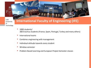International Faculty of Engineering (IFE)
Lodz
University
of
Technology

              1000 students/
               300 Erasmus students (France, Spain, Portugal, Turkey and many others)
              International teams
              Combines engineering with management
              Individual attitude towards every student
              Window semester
              Problem Based Learning and European Project Semester classes
 