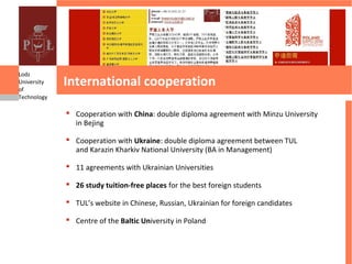 Lodz
University
of
             International cooperation
Technology

              Cooperation with China: double diploma agreement with Minzu University
               in Bejing

              Cooperation with Ukraine: double diploma agreement between TUL
               and Karazin Kharkiv National University (BA in Management)

              11 agreements with Ukrainian Universities

              26 study tuition-free places for the best foreign students

              TUL’s website in Chinese, Russian, Ukrainian for foreign candidates

              Centre of the Baltic University in Poland
 