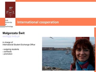 Lodz
  University
  of
                 International cooperation
  Technology



Małgorzata Świt
swit@p.lodz.pl

in charge of
International Student Exchange Office

- outgoing students
- contracts
- promotion
 