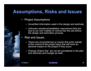 7/10/2011 Confidential 10
Assumptions, Risks and Issues
• Project Assumptions
– Unverified information used in the design and estimate
– Unknown situations/installation requirement that are
due to our own inability to visit/survey the site before
the design and estimation process
• Risk and Issues
– These are circumstances or events that exist outside
of the control of the project team that will have an
adverse impact on the project if they occur.
– Change Orders that are not yet considered in the plan
and estimate (and budget as well).
 