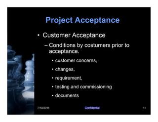 7/10/2011 Confidential 11
Project Acceptance
• Customer Acceptance
– Conditions by costumers prior to
acceptance.
• customer concerns,
• changes,
• requirement,
• testing and commissioning
• documents
 