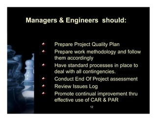 12
Managers & Engineers should:
Prepare Project Quality Plan
Prepare work methodology and follow
them accordingly
Have standard processes in place to
deal with all contingencies.
Conduct End Of Project assessment
Review Issues Log
Promote continual improvement thru
effective use of CAR & PAR
 