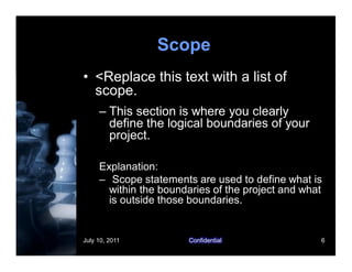 July 10, 2011 Confidential 6
Scope
• <Replace this text with a list of
scope.
– This section is where you clearly
define the logical boundaries of your
project.
Explanation:
– Scope statements are used to define what is
within the boundaries of the project and what
is outside those boundaries.
 
