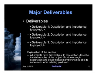 July 10, 2011 Confidential 8
Major Deliverables
• Deliverables
– <Deliverable 1: Description and importance
to project.>
– <Deliverable 2: Description and importance
to project.>
– <Deliverable 3: Description and importance
to project.>
Explanation of this section:
– All projects have deliverables. In this section, describe
the deliverables of the project. Provide enough
explanation and detail that all members will be able to
understand what is being produced.
 