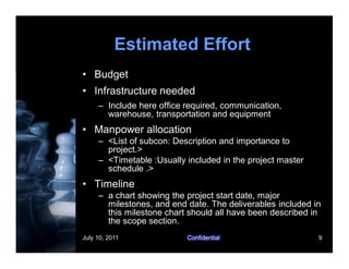 July 10, 2011 Confidential 9
Estimated Effort
• Budget
• Infrastructure needed
– Include here office required, communication,
warehouse, transportation and equipment
• Manpower allocation
– <List of subcon: Description and importance to
project.>
– <Timetable :Usually included in the project master
schedule .>
• Timeline
– a chart showing the project start date, major
milestones, and end date. The deliverables included in
this milestone chart should all have been described in
the scope section.
 
