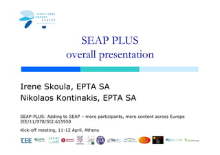 SEAP PLUS
                     overall presentation

Irene Skoula, EPTA SA
Nikolaos Kontinakis, EPTA SA

SEAP-PLUS: Adding to SEAP – more participants, more content across Europe
IEE/11/978/SI2.615950

Kick-off meeting, 11-12 April, Athens


                          JOKKMOKK
 
