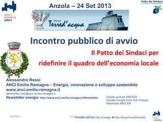 Incontro pubblico di avvio
Il Patto dei Sindaci per
ridefinire il quadro dell’economia locale
Alessandro Rossi
ANCI Emilia Romagna – Energia, innovazione e sviluppo sostenibile
www.anci.emilia-romagna.it
alessandro.rossi@anci.emilia-romagna.it
Newsletter energia: http://www.anci.emilia-romagna.it/Newsletter
Cartelle web del GdL Energia  http://tinyurl.com/bn6vk6t 1Anzola verso il PAES
Anzola – 24 Set 2013
Canale youtube ANCI-ER
Cartella Google Drive GdL Energia
Slideshare ANCI ER
9/9/2013
 