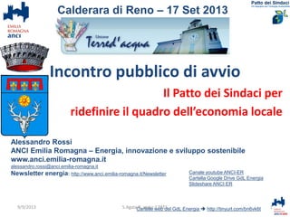 Incontro pubblico di avvio
Il Patto dei Sindaci per
ridefinire il quadro dell’economia locale
Alessandro Rossi
ANCI Emilia Romagna – Energia, innovazione e sviluppo sostenibile
www.anci.emilia-romagna.it
alessandro.rossi@anci.emilia-romagna.it
Newsletter energia: http://www.anci.emilia-romagna.it/Newsletter
Cartelle web del GdL Energia  http://tinyurl.com/bn6vk6t 1Calderara verso il PAES
Calderara di Reno – 17 Set 2013
Canale youtube ANCI-ER
Cartella Google Drive GdL Energia
Slideshare ANCI ER
9/9/2013
 