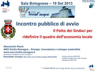 Incontro pubblico di avvio
Il Patto dei Sindaci per
ridefinire il quadro dell’economia locale
Alessandro Rossi
ANCI Emilia Romagna – Energia, innovazione e sviluppo sostenibile
www.anci.emilia-romagna.it
alessandro.rossi@anci.emilia-romagna.it
Newsletter energia: http://www.anci.emilia-romagna.it/Newsletter
Cartelle web del GdL Energia  http://tinyurl.com/bn6vk6t 1Sala B. verso il PAES
Sala Bolognese – 19 Set 2013
Canale youtube ANCI-ER
Cartella Google Drive GdL Energia
Slideshare ANCI ER
9/9/2013
 