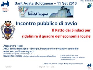 Incontro pubblico di avvio
Il Patto dei Sindaci per
ridefinire il quadro dell’economia locale
Alessandro Rossi
ANCI Emilia Romagna – Energia, innovazione e sviluppo sostenibile
www.anci.emilia-romagna.it
alessandro.rossi@anci.emilia-romagna.it
Newsletter energia: http://www.anci.emilia-romagna.it/Newsletter
Cartelle web del GdL Energia  http://tinyurl.com/bn6vk6t
1S.Agata B. verso il PAES
Sant’Agata Bolognese – 11 Set 2013
Canale youtube ANCI-ER
Cartella Google Drive GdL Energia
Slideshare ANCI ER
9/9/2013
 
