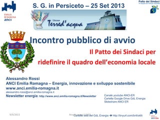 Incontro pubblico di avvio
Il Patto dei Sindaci per
ridefinire il quadro dell’economia locale
Alessandro Rossi
ANCI Emilia Romagna – Energia, innovazione e sviluppo sostenibile
www.anci.emilia-romagna.it
alessandro.rossi@anci.emilia-romagna.it
Newsletter energia: http://www.anci.emilia-romagna.it/Newsletter
Cartelle web del GdL Energia  http://tinyurl.com/bn6vk6t 1Anzola verso il PAES
S. G. in Persiceto – 25 Set 2013
Canale youtube ANCI-ER
Cartella Google Drive GdL Energia
Slideshare ANCI ER
9/9/2013
 