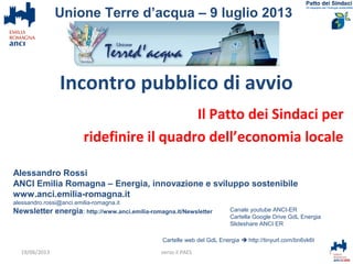 Incontro pubblico di avvio
Il Patto dei Sindaci per
ridefinire il quadro dell’economia locale
Alessandro Rossi
ANCI Emilia Romagna – Energia, innovazione e sviluppo sostenibile
www.anci.emilia-romagna.it
alessandro.rossi@anci.emilia-romagna.it
Newsletter energia: http://www.anci.emilia-romagna.it/Newsletter
Cartelle web del GdL Energia  http://tinyurl.com/bn6vk6t
1verso il PAES
Unione Terre d’acqua – 9 luglio 2013
Canale youtube ANCI-ER
Cartella Google Drive GdL Energia
Slideshare ANCI ER
19/06/2013
 