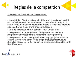 Règles de la compétition
10
• 1/ Remplir les conditions de participation :
• - Le projet doit être à vocation scientifique, avec un impact positif
sur la société ou sur l’environnement ; L’activité économique de
l’entrepreneur social ne doit pas être encore lancée ou la structure
créée doit avoir moins d’une année d’exercice ;
• - L’âge de candidat doit être compris entre 20 et 50 ans.
• - Le représentant du projet devra être présent aux étapes du
programme énoncées dans le Règlement du programme ;
• - Le représentant qui a la capacité pour s’engager (dans le cas où
aucune structure ne serait créée) ou pour engager la structure
devra lire et accepter le Règlement du programme disponible sur le
Blog Univenture.
 