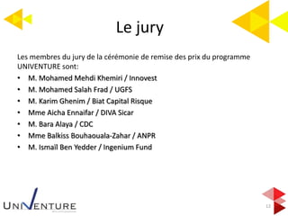 Le jury
12
Les membres du jury de la cérémonie de remise des prix du programme
UNIVENTURE sont:
• M. Mohamed Mehdi Khemiri / Innovest
• M. Mohamed Salah Frad / UGFS
• M. Karim Ghenim / Biat Capital Risque
• Mme Aicha Ennaifar / DIVA Sicar
• M. Bara Alaya / CDC
• Mme Balkiss Bouhaouala-Zahar / ANPR
• M. Ismaïl Ben Yedder / Ingenium Fund
 
