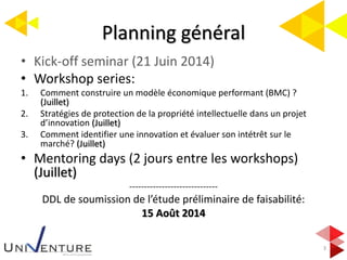 Planning général
3
• Kick-off seminar (21 Juin 2014)
• Workshop series:
1. Comment construire un modèle économique performant (BMC) ?
(Juillet)
2. Stratégies de protection de la propriété intellectuelle dans un projet
d’innovation (Juillet)
3. Comment identifier une innovation et évaluer son intétrêt sur le
marché? (Juillet)
• Mentoring days (2 jours entre les workshops)
(Juillet)
------------------------------
DDL de soumission de l’étude préliminaire de faisabilité:
15 Août 2014
 