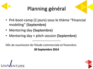 Planning général
5
• Pré-boot-camp (2 jours) sous le thème “Financial
modeling” (Septembre)
• Mentoring day (Septembre)
• Mentoring day + pitch session (Septembre)
------------------------------
DDL de soumission de l’étude commerciale et financière:
30 Septembre 2014
 