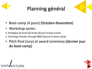 Planning général
7
• Boot-camp (4 jours) (Octobre-Novembre)
• Workshop series:
4. Stratégies de levée de fonds (durant le boot-camp)
5. Technlogy Transfer through RBSO (durant le boot-camp)
• Pitch final (Jury) et award ceremony (dernier jour
du boot-camp)
 
