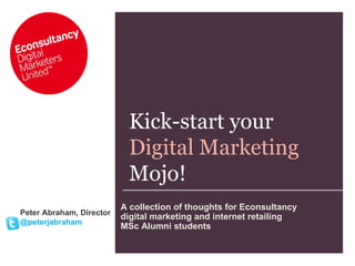 Kick-start your  Digital Marketing Mojo! Peter Abraham, Director @peterjabraham A collection of thoughts for Econsultancy digital marketing and internet retailing  MSc Alumni students  