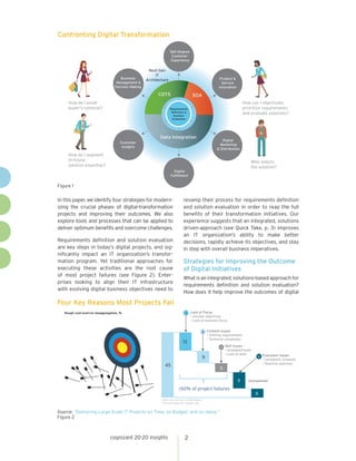 cognizant 20-20 insights 2
In this paper, we identify four strategies for modern-
izing the crucial phases of digital-transformation
projects and improving their outcomes. We also
explore tools and processes that can be applied to
deliver optimum benefits and overcome challenges.
Requirements definition and solution evaluation
are key steps in today’s digital projects, and sig-
nificantly impact an IT organization’s transfor-
mation program. Yet traditional approaches for
executing these activities are the root cause
of most project failures (see Figure 2). Enter-
prises looking to align their IT infrastructure
with evolving digital business objectives need to
revamp their process for requirements definition
and solution evaluation in order to reap the full
benefits of their transformation initiatives. Our
experience suggests that an integrated, solutions
driven-approach (see Quick Take, p. 3) improves
an IT organization’s ability to make better
decisions, rapidly achieve its objectives, and stay
in step with overall business imperatives.
Strategies for Improving the Outcome
of Digital Initiatives
Whatisanintegrated,solutions-basedapproachfor
requirements definition and solution evaluation?
How does it help improve the outcomes of digital
Confronting Digital Transformation
Figure 1
Four Key Reasons Most Projects Fail
Source: “Delivering Large-Scale IT Projects on Time, on Budget, and on Value.”
Figure 2
COTS
Data Integration
Next-Gen
IT
Architecture
360-Degree
Customer
Experience
Product &
Service
Innovation
Customer
Insights
Digital
Marketing
& Distribution
Digital
Fulfillment
Requirements
Definition &
Solution
Evaluation
Business
Management &
Decision Making
How do I avoid
buyer’s remorse?
How can I objectively
prioritize requirements
and evaluate solutions?
Who selects
the solution?
How do I augment
In-house
solution expertise?
SOA
45
13
9
6
11
6
1
2
3
4
Unexplained
1 With cost overrun, in 2010 dollars.
2 Cost increase over regular cost.
>50% of project failures
Lack of Focus
• Unclear objectives
• Lack of business focus
Content Issues
• Shifting requirements
• Technical complexity
Skill Issues
• Unaligned team
• Lack of skills Execution Issues
• Unrealistic schedule
• Reactive planning
Rough cost-overrun disaggregation, %
 