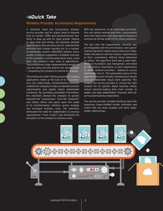 cognizant 20-20 insights 3
Quick Take
A relatively small but fast-growing wireless
service provider had an urgent need to improve
time to market (T2M) and product/service flex-
ibility to keep up with its rapid growth. Hoping
to save time and money, the business decided
against using internal resources for requirements
definition and instead reached out to a number
of well-known solution (BSS/OSS) vendors. Every
vendor contacted suggested a complete overhaul
of the company’s existing application stack, using
their (the vendors’) own suite of applications.
The prohibitively large implementation would not
only be costly, but also extend over several years
– compelling the company to rethink its strategy.
The wireless provider’s billing and product-catalog
applications made up the bulk of its IT architec-
ture. Our ready-made, comprehensive checklists
enabled the company to map out detailed solution
requirements and rapidly obtain stakeholder
consensus. By providing actionable information,
the checklists allowed the company to quickly
separate the “unnecessary” from the “essential”
and clearly define and agree upon the scope
of its transformation initiative across multiple
and divergent business units. The checklists
eliminated the need for stakeholders to develop
requirements “from scratch” and minimized the
disruption to the company’s business units.
With the assistance of an automated prioritiza-
tion and option-ranking algorithm, requirements
were then objectively evaluated against dozens of
commercial off-the-shelf (COTS) billing solutions.
The fact that the requirements checklist was
pre-integrated with the prioritization and option-
ranking algorithm helped ensure that each stake-
holder was able to rank the solution requirements
at their convenience, without being influenced
by others. The algorithm itself had a solid math-
ematical foundation, was transparent, and relied
on the relative importance of each requirement
to define solution priorities – helping to secure
stakeholder buy-in. The automated nature of the
algorithm ensured virtually instantaneous results
once all stakeholder inputs were captured. This
enabled the service provider to choose the right
solution for its specific digital business needs,
reduce decision-making time from months to
weeks, and align stakeholders’ interests with val-
ue-focused business imperatives.
The service provider avoided having to deal with
expensive, hyper-inflated vendor estimates and
claims that can drain budgets and harm stake-
holder relationships.
Wireless Provider Accelerates Requirements
3cognizant 20-20 insights
 